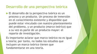 Desarrollo de una perspectiva teórica
 El desarrollo de la perspectiva teórica es un
proceso y un producto. Un proceso de inmersión
en el conocimiento existente y disponible que
puede estar vinculado con nuestro planteamiento
del problema, y un producto (marco teórico) que
a su vez es parte de un producto mayor: el
reporte de investigación.
Es importante aclarar que marco teórico no es igual
a teoría; por tanto, no todos los estudios que
incluyen un marco teórico tienen que
fundamentarse en una teoría.
 