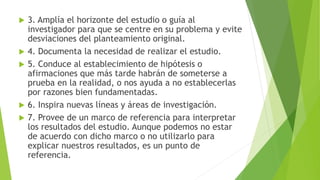  3. Amplía el horizonte del estudio o guía al
investigador para que se centre en su problema y evite
desviaciones del planteamiento original.
 4. Documenta la necesidad de realizar el estudio.
 5. Conduce al establecimiento de hipótesis o
afirmaciones que más tarde habrán de someterse a
prueba en la realidad, o nos ayuda a no establecerlas
por razones bien fundamentadas.
 6. Inspira nuevas líneas y áreas de investigación.
 7. Provee de un marco de referencia para interpretar
los resultados del estudio. Aunque podemos no estar
de acuerdo con dicho marco o no utilizarlo para
explicar nuestros resultados, es un punto de
referencia.
 