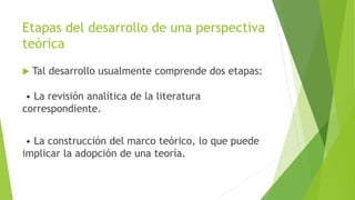 Etapas del desarrollo de una perspectiva
teórica
 Tal desarrollo usualmente comprende dos etapas:
• La revisión analítica de la literatura
correspondiente.
• La construcción del marco teórico, lo que puede
implicar la adopción de una teoría.
 