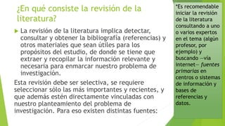 *Es recomendable
iniciar la revisión
de la literatura
consultando a uno
o varios expertos
en el tema (algún
profesor, por
ejemplo) y
buscando —vía
internet— fuentes
primarias en
centros o sistemas
de información y
bases de
referencias y
datos.
 La revisión de la literatura implica detectar,
consultar y obtener la bibliografía (referencias) y
otros materiales que sean útiles para los
propósitos del estudio, de donde se tiene que
extraer y recopilar la información relevante y
necesaria para enmarcar nuestro problema de
investigación.
Esta revisión debe ser selectiva, se requiere
seleccionar sólo las más importantes y recientes, y
que además estén directamente vinculadas con
nuestro planteamiento del problema de
investigación. Para eso existen distintas fuentes:
¿En qué consiste la revisión de la
literatura?
 