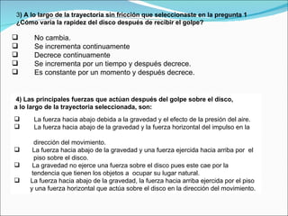 4) Las principales fuerzas que actúan después del golpe sobre el disco,  a lo largo de la trayectoria seleccionada, son: La fuerza hacia abajo debida a la gravedad y el efecto de la presión del aire. La fuerza hacia abajo de la gravedad y la fuerza horizontal del impulso en la  dirección del movimiento. La fuerza hacia abajo de la gravedad y una fuerza ejercida hacia arriba por  el  piso sobre el disco. La gravedad no ejerce una fuerza sobre el disco pues este cae por la  tendencia que tienen los objetos a  ocupar su lugar natural. La fuerza hacia abajo de la gravedad, la fuerza hacia arriba ejercida por el piso  y una fuerza horizontal que actúa sobre el disco en la dirección del movimiento. 3 ) A lo largo de la trayectoria sin fricción que seleccionaste en la pregunta 1  ¿Cómo varía la rapidez del disco después de recibir el golpe? No cambia. Se incrementa continuamente Decrece continuamente Se incrementa por un tiempo y después decrece. Es constante por un momento y después decrece. 
