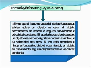 afirma que si la suma vectorial de las fuerzas que actúan sobre un objeto es cero, el objeto permanecerá en reposo o seguirá moviéndose a velocidad constante. El que la fuerza ejercida sobre un objeto sea cero no significa necesariamente que su velocidad sea cero. Si no está sometido a ninguna fuerza (incluido el rozamiento), un objeto en movimiento seguirá desplazándose a velocidad constante.   Primera ley de Newton ( Ley de la Inercia) 