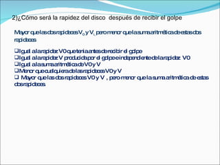 2)¿Cómo será la rapidez del disco  después de recibir el golpe Mayor que las dos rapideces V 0  y V i,  pero menor que la suma aritmética de estas dos rapideces Igual a la rapidez V0 que tenia antes de recibir el golpe Igual a la rapidez V producida por el golpe e independiente de la rapidez  V0 Igual a la suma aritmética de V0 y V Menor que cualquiera de las rapideces V0 y V Mayor que las dos rapideces V0 y V , pero menor que la suma aritmética de estas dos rapideces. 