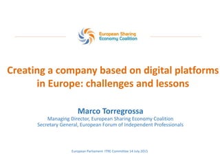 Creating a company based on digital platforms
in Europe: challenges and lessons
Marco Torregrossa
Managing Director, European Sharing Economy Coalition
Secretary General, European Forum of Independent Professionals
European Parliament ITRE Committee 14 July 2015
 