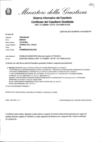 Sistema Informativo del Casellario
Certificato del Casellario Giudiziale
(ART. 21 COMMA
1 D.P.R. 14/11/2002 N.313)
CERTIFICATO NUMERO: 34122/2021/R
AI nome di:
Cognome TRAVAGLIO
Nome MARCO
Data di nascita 13/10/1964
Luogo di Nascita TORINO (TO) - ITALIA
Sesso M
Codice Fiscale TRVMRC64R13L219G
sulla richiesta di: PUBBLICO MINISTERO (Numero registro 27740/2021)
per uso: GIUSTIZIA PENALE (ART. 21 COMMA 1 D.P.R. 14/11/2002 N.313)
Si attesta che nella Banca dati del Casellario giudiziale risultano i seguenti provvedimenti:
1) 08/01/2010 SENTENZA DELLA CORTE DI APPELLO DI ROMA IRREVOCABILE IL 21/05/2013
- IN RIFORMA DELLA SENTENZA EMESSA IN DATA 15/10/2008 DAL TRIBUNALE IN COMPOSIZIONE MONOCRATICA DI ROMA
- DICHIARATO INAMMISSIBILE IL RICORSO DALLA CORTE DI CASSAZIONE DI ROMA IN DATA 21/05/2013
1° reato ) DIFFAMAZIONE COL MEZZO DELLA STAMPA Art. 595 comma 3 C.P. (ACCERTATO IL 3/10/2002 IN ROMA)
Circostanze: Art. 13 L. 08/02/1948 n. 47, Art. 21 L. 08/02/1948 n. 47
Dispositivo: CIRCOSTANZE ATTENUANTI RITENUTE PREVALENTI SU AGGRAVANTI Art. 69 comma 2 C.P., ATTENUANTI
GENERICHE Art. 62 BIS C.P. MULTA 1.000,00 EURO
Benefici: SOSPENSIONE CONDIZIONALE DELLA PENA Al SENSI DELL'Art. 163 C.P.
Benefici: NON MENZIONE ( ART. 175 C.P.)
TOTALE PROVVEDIMENTI PRESENTI: 1
ESTRATTO DA: PROCURA DELLA REPUBBLICA PRESSO IL TRIBUNALE DI ROMA
ROMA, 16/07/2021 15:11 IL RESPONSABILE DEL SERVIZIO CERTIFICATIVO
Il certificato sopra esteso, rilasciato in data odierna a seguito di richiesta dell'autorità giudiziaria per ragioni di
giustizia (Numero registro 27740/2021), è stato registrato dal Sistema con i seguenti dati: numero certificato
34,122/2021/R.
 