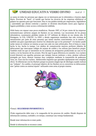 UNIDAD EDUCATIVA VERBO DIVINO                                           10:47:37 7

ya suena en todas las personas que alguna vez se interesaron por la informática o leyeron algún
diario. Proviene de "hack", el sonido que hacían los técnicos de las empresas telefónicas al
golpear los aparatos para que funcionen. Hoy es una palabra temida por empresarios, legisladores
y autoridades que desean controlar a quienes se divierten descifrando claves para ingresar a
lugares prohibidos y tener acceso a información indebida.

•Sólo basta con repasar unas pocas estadísticas. Durante 1997, el 54 por ciento de las empresas
norteamericanas sufrieron ataques de Hackers en sus sistemas. Las incursiones de los piratas
informáticos, ocasionaron pérdidas totales de 137 millones de dólares en ese mismo año. El
Pentágono, la CIA, UNICEF, La ONU y demás organismos mundiales han sido víctimas de
intromisiones por parte de estas personas que tienen muchos conocimientos en la materia y
también una gran capacidad para resolver los obstáculos que se les presentan*. Un hacker puede
tardar meses en vulnerar un sistema ya que son cada vez más sofisticados. Pero el lema es viejo:
hecha la ley, hecha la trampa. Los medios de comunicación masivos prefieren tildarlos de
delincuentes que interceptan códigos de tarjetas de crédito y los utilizan para beneficio propio.
También están los que se intrometen en los sistemas de aeropuertos produciendo un caos en los
vuelos y en los horarios de los aviones. Pero he aquí la gran diferencia en cuestión. Los crackers
(crack=destruir) son aquellas personas que siempre buscan molestar a otros, piratear software
protegido por leyes, destruir sistemas muy complejos mediante la transmisión de poderosos
virus, etc. Esos son los crackers. Adolescentes inquietos que aprenden rápidamente este complejo
oficio. Se diferencian con los Hackers porque no poseen ningún tipo de ideología cuando realizan
sus "trabajos". En cambio, el principal objetivo de los Hackers no es convertirse en delincuentes
sino "pelear contra un sistema injusto" utilizando como arma al propio sistema.




•Tema1: SEGURIDAD INFORMÁTICA

•Toda organización debe estar a la vanguardia de los procesos de cambio. Donde disponer de
información continua, confiable y en tiempo, constituye una ventaja fundamental.

Donde tener información es tener poder.

Donde la información se reconoce como:
 