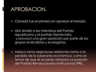 APROBACION.

 Canadá fue el primero en aprobar el tratado.


 USA dividió a los miembros del Partido
  republicano y el partido Demócrata,
   y provocó una gran oposición por parte de los
  grupos sindicalistas y ecologistas.

 México tenia objeciones referentes tanto a la
  perdida de la soberanía económica, como el
  temor de que el acuerdo reforzara La posición
  del Partido Revolucionario Institucional (PRI).
 