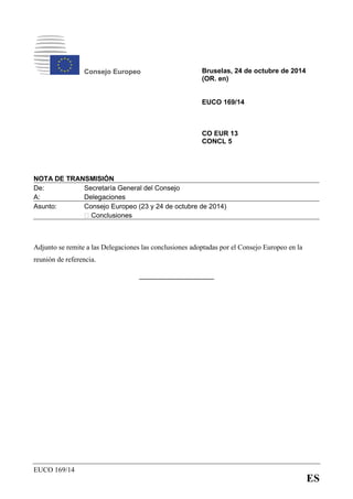 EUCO 169/14
ES
Consejo Europeo Bruselas, 24 de octubre de 2014
(OR. en)
EUCO 169/14
CO EUR 13
CONCL 5
NOTA DE TRANSMISIÓN
De:
A:
Secretaría General del Consejo
Delegaciones
Asunto: Consejo Europeo (23 y 24 de octubre de 2014)
‒ Conclusiones
Adjunto se remite a las Delegaciones las conclusiones adoptadas por el Consejo Europeo en la
reunión de referencia.
______________
 