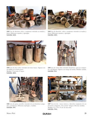 25Marco Polo
1202 Lote de diecisiete cubos y recipientes orientales en madera y
hierro. Diferentes tamaños y tipologías.
SALIDA: 120 €.
1203 Lote de dieciocho cubos y recipientes orientales en madera y
hierro. Diferentes tamaños y tipologías.
SALIDA: 120 €.
1204 Lote de doce cubos orientales de tronco hueco. Algunos con
asa tallada en la misma pieza.
Medidas: 70 cm alto el mayor
SALIDA: 100 €.
1205 Lote de veinte útiles orientales domésticos para uso campesi-
no y de labranza. Algunos con mango de bambú. Medidas variadas.
SALIDA: 70 €.
1206 Lote de quince utensilios orientales de uso doméstico campe-
sino y de labranza. Diferentes tipologías y medidas.
SALIDA: 70 €.
1207 Lote de dos mesas rústicas y dieciocho recipientes de uso
doméstico campesino. Asia central. Antiguos. Diversas medidas.
Medidas: 91 x 170 x 35 cm (la mesa alta)
SALIDA: 170 €.
 