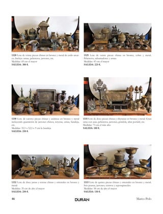 46 Marco Polo
1328 Lote de veinte piezas chinas en bronce y metal de estilo arcai-
co. Incluye urnas, pebeteros, jarrones, etc.
Medidas: 69 cm el mayor
SALIDA: 300 €.
1329 Lote de veinte piezas chinas en bronce, cobre y metal.
Pebeteros, sahumadores y urnas.
Medidas: 43 cm el mayor
SALIDA: 225 €.
1330 Lote de catorce piezas chinas y asiáticas en bronce y metal
incluyendo guarnición de jarrones chinos, tetyeras, urnas, bandeja,
etc.
Medidas: 35,5 x 52,5 x 9 cm la bandeja
SALIDA: 250 €.
1331 Lote de doce piezas chinas y tibetanas en bronce y metal. Gran
urna con asas, pebeteros, jarrones, góndola, altar portátil, etc.
Medidas: 73 cm el más alto
SALIDA: 180 €.
1332 Lote de doce jarras y teteras chinas y orientales en bronce y
metal.
Medidas: 35 cm de alto el mayor
SALIDA: 250 €.
1333 Lote de quince piezas chinas y orientales en bronce y metal.
Seis peanas, jarrones, centros y reposapinceles.
Medidas: 58 cm de alto el mayor
SALIDA: 130 €.
 