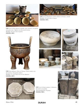 49Marco Polo
1346 Lote de doce piezas en piedra, once cuencos y un jarrón
(una pata rota). Algunos con decoración incisa.
Medidas: 24 cm de alto el jarrón
SALIDA: 100 €.
1347 Lote de diecinueve centros chinos en bronce y metal.
Medidas: 12 cm de alto el mayor
SALIDA: 130 €.
1348 Gran pebetero chino en bronce. Estilo arcaico con
decoración e ideogramas chinos.
Medidas: 97 cm de alto; 65,5 cm de diámetro
SALIDA: 600 €.
1349 Lote de bases, peanas y elementos
decorativos en piedra.
Aproximadamente 50 piezas.
SALIDA: 900 €.
 