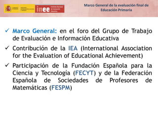  Marco General: en el foro del Grupo de Trabajo
de Evaluación e Información Educativa
 Contribución de la IEA (International Association
for the Evaluation of Educational Achievement)
 Participación de la Fundación Española para la
Ciencia y Tecnología (FECYT) y de la Federación
Española de Sociedades de Profesores de
Matemáticas (FESPM)
Marco General de la evaluación final de
Educación Primaria
 