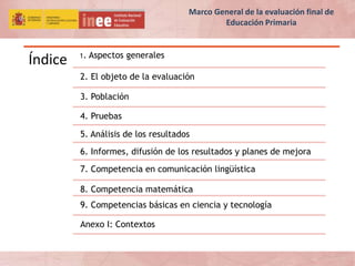 Índice 1. Aspectos generales
2. El objeto de la evaluación
3. Población
4. Pruebas
5. Análisis de los resultados
6. Informes, difusión de los resultados y planes de mejora
7. Competencia en comunicación lingüística
8. Competencia matemática
9. Competencias básicas en ciencia y tecnología
Anexo I: Contextos
Marco General de la evaluación final de
Educación Primaria
 