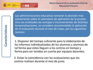 Las administraciones educativas tomarán la decisión más
conveniente sobre el calendario de aplicación de la prueba.
Una vez analizadas las ventajas e inconvenientes de distintas
temporalizaciones, se considera recomendable la aplicación
de la evaluación durante el mes de mayo, por las siguientes
razones:
1. Disponer del tiempo suficiente para la elaboración de
los informes individualizados de los alumnos y alumnas de
tal forma que estos lleguen a los centros en tiempo y
forma para ser tenidos en cuenta por equipos docentes.
2. Evitar la coincidencia con las evaluaciones que los
centros realizan durante el mes de junio.
Características
Marco General de la evaluación final de
Educación Primaria
 