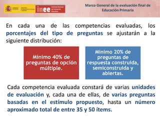 En cada una de las competencias evaluadas, los
porcentajes del tipo de preguntas se ajustarán a la
siguiente distribución:
Mínimo 40% de
preguntas de opción
múltiple.
Mínimo 20% de
preguntas de
respuesta construida,
semiconstruida y
abiertas.
Cada competencia evaluada constará de varias unidades
de evaluación y, cada una de ellas, de varias preguntas
basadas en el estímulo propuesto, hasta un número
aproximado total de entre 35 y 50 ítems.
Marco General de la evaluación final de
Educación Primaria
 