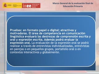 Laspruebas
Pruebas: en formato papel o digital; atractivas y
motivadoras. El área de competencia en comunicación
lingüística evaluará las destrezas de comprensión escrita y
oral y expresión escrita. Además podrá evaluar la
expresión oral. La evaluación de la expresión oral se podrá
realizar a través de entrevistas individualizadas, entrevistas
en parejas o en pequeños grupos, portafolio oral o en
contextos interactivos y globalmente.
Marco General de la evaluación final de
Educación Primaria
 