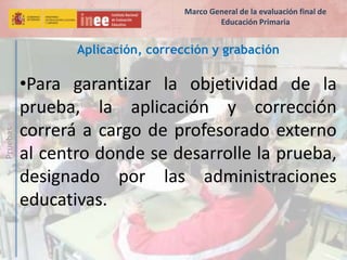 Pruebas
Aplicación, corrección y grabación
•Para garantizar la objetividad de la
prueba, la aplicación y corrección
correrá a cargo de profesorado externo
al centro donde se desarrolle la prueba,
designado por las administraciones
educativas.
Marco General de la evaluación final de
Educación Primaria
 
