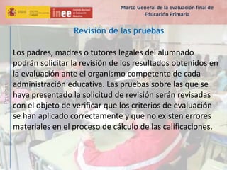 Pruebas
Revisión de las pruebas
Los padres, madres o tutores legales del alumnado
podrán solicitar la revisión de los resultados obtenidos en
la evaluación ante el organismo competente de cada
administración educativa. Las pruebas sobre las que se
haya presentado la solicitud de revisión serán revisadas
con el objeto de verificar que los criterios de evaluación
se han aplicado correctamente y que no existen errores
materiales en el proceso de cálculo de las calificaciones.
Marco General de la evaluación final de
Educación Primaria
 