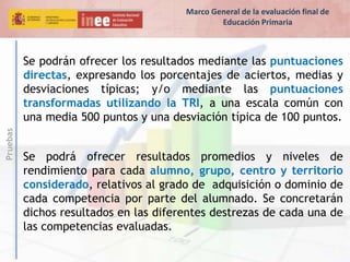 Pruebas
Se podrán ofrecer los resultados mediante las puntuaciones
directas, expresando los porcentajes de aciertos, medias y
desviaciones típicas; y/o mediante las puntuaciones
transformadas utilizando la TRI, a una escala común con
una media 500 puntos y una desviación típica de 100 puntos.
Se podrá ofrecer resultados promedios y niveles de
rendimiento para cada alumno, grupo, centro y territorio
considerado, relativos al grado de adquisición o dominio de
cada competencia por parte del alumnado. Se concretarán
dichos resultados en las diferentes destrezas de cada una de
las competencias evaluadas.
Marco General de la evaluación final de
Educación Primaria
 