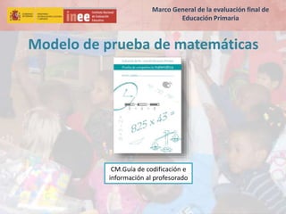 Modelo de prueba de matemáticas
CM.Guía de codificación e
información al profesorado
Marco General de la evaluación final de
Educación Primaria
 