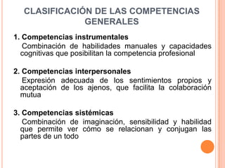 CLASIFICACIÓN DE LAS COMPETENCIAS
              GENERALES
1. Competencias instrumentales
   Combinación de habilidades manuales y capacidades
  cognitivas que posibilitan la competencia profesional

2. Competencias interpersonales
   Expresión adecuada de los sentimientos propios y
  aceptación de los ajenos, que facilita la colaboración
  mutua

3. Competencias sistémicas
   Combinación de imaginación, sensibilidad y habilidad
  que permite ver cómo se relacionan y conjugan las
  partes de un todo
 