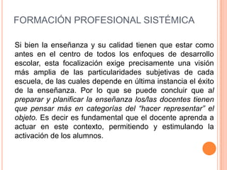 FORMACIÓN PROFESIONAL SISTÉMICA

Si bien la enseñanza y su calidad tienen que estar como
antes en el centro de todos los enfoques de desarrollo
escolar, esta focalización exige precisamente una visión
más amplia de las particularidades subjetivas de cada
escuela, de las cuales depende en última instancia el éxito
de la enseñanza. Por lo que se puede concluir que al
preparar y planificar la enseñanza los/las docentes tienen
que pensar más en categorías del “hacer representar” el
objeto. Es decir es fundamental que el docente aprenda a
actuar en este contexto, permitiendo y estimulando la
activación de los alumnos.
 