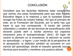 CONCLUSIÓN
Considero que los docentes debemos estar conscientes
que somos una pieza fundamental para que este Modelo
Educativo llegue a la madurez y que la sociedad pueda
recoger los frutos de nuestro trabajo. Así que el principio de
todo, es la Formación del Docente, por lo tanto hay que
hacer lo que nos corresponde. “A través del cambio
sistemático y creativo de las técnicas de escenificación el/la
docente puede abrir a los/las alumnos los espacios
necesarios para el autoaprendizaje” (ibíd.). En lugar de
centrar la atención en la enseñanza, la atención se centra
en aprendizaje – a lograr,- y por medio de la perspectiva de
la apropiación, la didáctica también se convierte en una
ciencia del aprendizaje, donde el maestro aprende nuevas
técnicas para enseñar y mantiene una postura abierta.
 