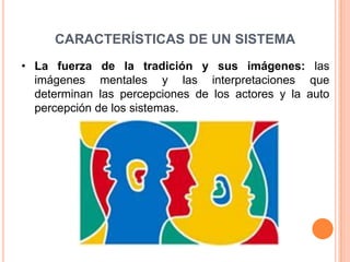 CARACTERÍSTICAS DE UN SISTEMA
• La fuerza de la tradición y sus imágenes: las
  imágenes mentales y las interpretaciones que
  determinan las percepciones de los actores y la auto
  percepción de los sistemas.
 