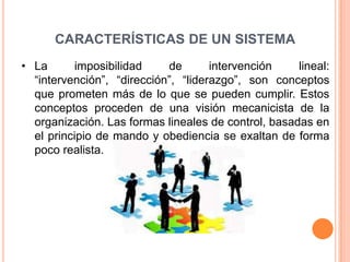 CARACTERÍSTICAS DE UN SISTEMA
• La      imposibilidad     de       intervención    lineal:
  “intervención”, “dirección”, “liderazgo”, son conceptos
  que prometen más de lo que se pueden cumplir. Estos
  conceptos proceden de una visión mecanicista de la
  organización. Las formas lineales de control, basadas en
  el principio de mando y obediencia se exaltan de forma
  poco realista.
 