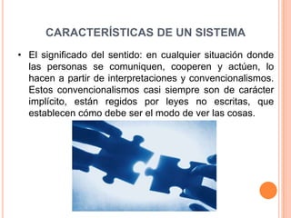 CARACTERÍSTICAS DE UN SISTEMA
• El significado del sentido: en cualquier situación donde
  las personas se comuniquen, cooperen y actúen, lo
  hacen a partir de interpretaciones y convencionalismos.
  Estos convencionalismos casi siempre son de carácter
  implícito, están regidos por leyes no escritas, que
  establecen cómo debe ser el modo de ver las cosas.
 