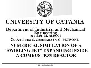 TCN CAE Lecce 2005TCN CAE Lecce 2005
UNIVERSITY OF CATANIA
Department of Industrial and Mechanical
Engineering
Author: M. ALECCI
Co-Authors: G. CAMMARATA, G. PETRONE
NUMERICAL SIMULATION OF A
“SWIRLING JET” EXPANDING INSIDE
A COMBUSTION REACTOR
 