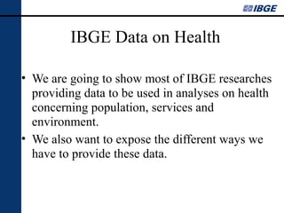 IBGE Data on Health
• We are going to show most of IBGE researches
providing data to be used in analyses on health
concerning population, services and
environment.
• We also want to expose the different ways we
have to provide these data.

 