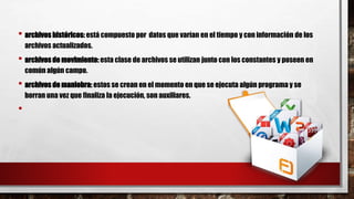 • archivos históricos: está compuesto por datos que varían en el tiempo y con información de los
archivos actualizados.
• archivos de movimiento: esta clase de archivos se utilizan junto con los constantes y poseen en
común algún campo.
• archivos de maniobra: estos se crean en el momento en que se ejecuta algún programa y se
borran una vez que finaliza la ejecución, son auxiliares.
•
 