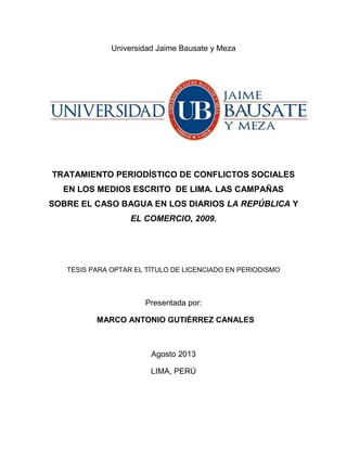 Universidad Jaime Bausate y Meza
TRATAMIENTO PERIODÍSTICO DE CONFLICTOS SOCIALES
EN LOS MEDIOS ESCRITO DE LIMA. LAS CAMPAÑAS
SOBRE EL CASO BAGUA EN LOS DIARIOS LA REPÚBLICA Y
EL COMERCIO, 2009.
TESIS PARA OPTAR EL TÍTULO DE LICENCIADO EN PERIODISMO
Presentada por:
MARCO ANTONIO GUTIÉRREZ CANALES
Agosto 2013
LIMA, PERÚ
 