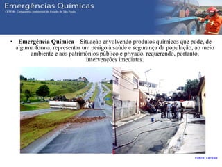 Conceitos
• Emergência Química – Situação envolvendo produtos químicos que pode, de
alguma forma, representar um perigo à saúde e segurança da população, ao meio
ambiente e aos patrimônios público e privado, requerendo, portanto,
intervenções imediatas.
FONTE: CETESB
 