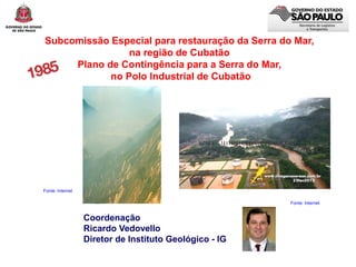 Subcomissão Especial para restauração da Serra do Mar,
na região de Cubatão
Plano de Contingência para a Serra do Mar,
no Polo Industrial de Cubatão
Fonte: Internet
Coordenação
Ricardo Vedovello
Diretor de Instituto Geológico - IG
Fonte: Internet
 