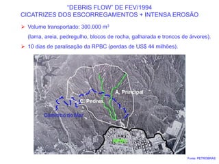 “DEBRIS FLOW” DE FEV/1994
CICATRIZES DOS ESCORREGAMENTOS + INTENSA EROSÃO
 Volume transportado: 300.000 m3
 (lama, areia, pedregulho, blocos de rocha, galharada e troncos de árvores).
 10 dias de paralisação da RPBC (perdas de US$ 44 milhões).
Fonte: PETROBRAS
 