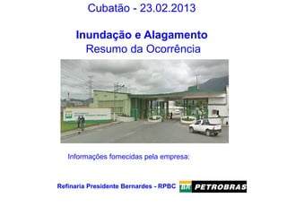 Cubatão - 23.02.2013
Inundação e Alagamento
Resumo da Ocorrência
Refinaria Presidente Bernardes - RPBC
Informações fornecidas pela empresa:
 