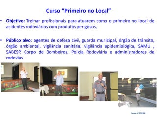 Curso “Primeiro no Local”
• Objetivo: Treinar profissionais para atuarem como o primeiro no local de
acidentes rodoviários com produtos perigosos.
• Público alvo: agentes de defesa civil, guarda municipal, órgão de trânsito,
órgão ambiental, vigilância sanitária, vigilância epidemiológica, SAMU ,
SABESP, Corpo de Bombeiros, Polícia Rodoviária e administradores de
rodovias.
Fonte: CETESB
 