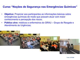 • Objetivo: Propiciar aos participantes as informações básicas sobre
emergências químicas de modo que possam atuar com maior
conhecimento e percepção dos riscos;
• Público alvo: médicos e enfermeiros do GRAU – Grupo de Resgate e
Atendimento às Urgências;
Curso “Noções de Segurança nas Emergências Químicas”
Fonte: CETESB
 