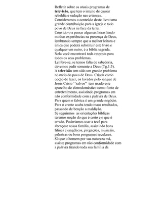 Refletir sobre os atuais programas de
televisão, que tem o intuito de causar
rebeldia e sedução nas crianças.
Consideramos o conteúdo deste livro uma
grande contribuição para a igreja e todo
povo de Deus na face da terra.
Convido-o a passar algumas horas lendo
minhas experiências na presença de Deus,
lembrando sempre que a melhor leitura e
única que poderá substituir este livro e
qualquer um outro, é a bíblia sagrada.
Nela você encontrará toda resposta para
todos os seus problemas.
Lembre-se, se temos falta de sabedoria,
devemos pedir somente a Deus (Tg.1:5).
A televisão tem sido um grande problema
no meio do povo de Deus. Criada como
opção de lazer, os lavados pelo sangue de
Jesus Cristo ‘’salvos” tem usado este
aparelho de eletrodoméstico como fonte de
entretenimento, assistindo programas em
não conformidade com a palavra de Deus.
Para quem o fabrica é um grande negócio.
Para o crente acaba tendo maus resultados,
passando de benção a maldição.
Se seguirmos as orientações bíblicas
teremos noção do que é certo e o que é
errado. Poderíamos usar a tevê para
abençoar nossa família, assistindo bons
filmes evangélicos, pregações, musicais,
palestras ou bons programas seculares.
Só que o homem por sua natureza má,
assiste programas em não conformidade com
a palavra tirando toda sua família da
 