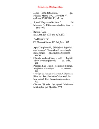 Referência Bibliográficas
• Jornal ‘ Folha de São Paulo’ Ed.
Folha da Manhã S/A, 28/out/1988 4o
.
caderno; 15/01/1999 4o
. caderno
• Jornal ‘ Expressão Nacional ’ Ed.
Maanaim Ed. E Comunicação Ltda Ano 1 n.
1. abril 1999
• Revista ‘Veja’
Ed. Abril, Jun 1999 ano 32, n.1601
• “A Bíblia Viva”
Ed. Mundo Cristão, 10a
. Edição – 1997
• Apec/Campinas-SP, ‘Ministérios Especiais
com crianças’ Aliança Pró Evangelização
das Crianças- Apec(curso apostilado),
1998/99
• Cho, davida(Paul) Yonggi in’O Espírito
Santo, meu companheiro’ Ed. Vida,
1993
• Pacheco, Elza Dias in ‘ Televisão, Criança,
Imaginário e Educação’ Ed. Papirus,
1998
• ‘ Insught on the scriptures’ Ed. Watchtower
Bible and Tract Society of New York Inc
Internatioal Bible Students Association,
1990
• Clazans, Flávio in ‘ Propaganda Subliminar
Multimidia’ Ed. Afiliada, 1992
 