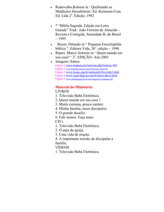 • Rodovalho,Robson in ‘ Quebrando as
Maldições Hereditárias’ Ed. Koinonia Com
Ed. Ltda 2a
. Edição, 1992
• * “Bíblia Sagrada. Edição em Letra
Grande” Trad.: João Ferreira de Almeida –
Revista e Corrigida, Sociedade B. do Brasil
– 1995
• Boyer, Orlando in “ Pequena Enciclopédia
bíblica ”, Editora Vida, 26a
. edição – 1998
• Ripari, Marco Antonio in ‘ Quem manda em
sua casa? ‘ 2a
. EDIÇÃO- Ano 2001
• Imagens/ fontes:
Figura 1 www.impresa.net/noticias.php?noticia=401
Figura 2 www.stamaria.marista.org.br/noticias_home/ind...
Figura 3 www.hcanc.org.br/outrasinfs/rfcc/rede1.html
Figura 4 www.cepat.hpg.ig.com.br/transvideo2.html
Figura 5 www.multimagem.pt/servicos/alugueres/vantagem.asp
Material do Ministério:
LIVROS
1. Televisão Babá Eletrônica.
2. Quem manda em sua casa ?
3. Muito carisma, pouco caráter.
4. Minha família, meus discípulos.
5. O grande desafio.
6. Fale menos. Faça mais.
CD’s
1. Televisão Babá Eletrônica.
2. O anjo da igreja.
3. Uma vida de oração.
4. A importante missão de discipular a
família.
VÍDEOS
1. Televisão Babá Eletrônica.
 