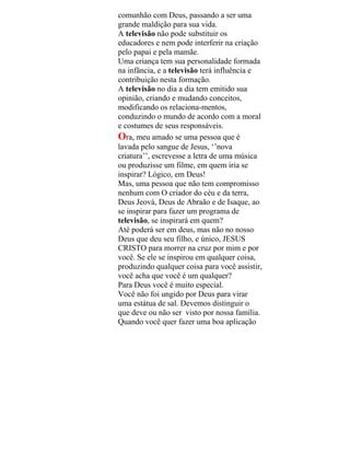 comunhão com Deus, passando a ser uma
grande maldição para sua vida.
A televisão não pode substituir os
educadores e nem pode interferir na criação
pelo papai e pela mamãe.
Uma criança tem sua personalidade formada
na infância, e a televisão terá influência e
contribuição nesta formação.
A televisão no dia a dia tem emitido sua
opinião, criando e mudando conceitos,
modificando os relaciona-mentos,
conduzindo o mundo de acordo com a moral
e costumes de seus responsáveis.
Ora, meu amado se uma pessoa que é
lavada pelo sangue de Jesus, ‘’nova
criatura’’, escrevesse a letra de uma música
ou produzisse um filme, em quem iria se
inspirar? Lógico, em Deus!
Mas, uma pessoa que não tem compromisso
nenhum com O criador do céu e da terra,
Deus Jeová, Deus de Abraão e de Isaque, ao
se inspirar para fazer um programa de
televisão, se inspirará em quem?
Até poderá ser em deus, mas não no nosso
Deus que deu seu filho, e único, JESUS
CRISTO para morrer na cruz por mim e por
você. Se ele se inspirou em qualquer coisa,
produzindo qualquer coisa para você assistir,
você acha que você é um qualquer?
Para Deus você é muito especial.
Você não foi ungido por Deus para virar
uma estátua de sal. Devemos distinguir o
que deve ou não ser visto por nossa família.
Quando você quer fazer uma boa aplicação
 