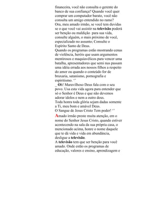 financeira, você não consulta o gerente do
banco de sua confiança? Quando você quer
comprar um computador barato, você não
consulta um amigo entendido no ramo?
Ora, meu amado irmão, se você tem duvidas
se o que você vai assistir na televisão poderá
ser benção ou maldição para sua vida,
consulte alguém, o mais próximo de você,
especializado no assunto; Consulte o
Espírito Santo de Deus.
Quando os programas estão mostrando cenas
de violência, heróis que usam argumentos
mentirosos e maquiavélicos para vencer uma
batalha, apresentadores que semi nus passam
uma idéia errada aos nossos filhos a respeito
do amor ou quando o conteúdo for de
bruxaria, satanismo, pornografia e
espiritismo. ‘’
_ Oh! Maravilhoso Deus fala com o seu
povo. Usa esta vida agora para entender que
só o Senhor é Deus e que não devemos
adorar ídolos e nem a outro deus.
Toda honra toda glória sejam dadas somente
a Ti, meu bom e amável Deus.
O Sangue de Jesus Cristo Tem poder! ‘’
Amado irmão preste muita atenção, em o
nome do Senhor Jesus Cristo, quando estiver
acontecendo na sala da sua própria casa, o
mencionado acima, honre o nome daquele
que te dá vida e vida em abundância,
desligue a televisão.
A televisão tem que ser benção para você
amado. Onde estão os programas de
educação, valores e ensino, aprendizagem e
 