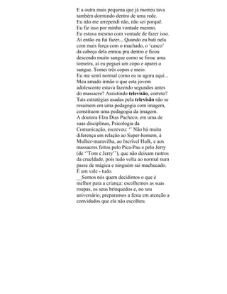 E a outra mais pequena que já morreu tava
também dormindo dentro de uma rede.
Eu não me arrependi não, não sei porquê.
Eu fiz isso por minha vontade mesmo.
Eu estava mesmo com vontade de fazer isso.
Aí então eu fui fazer... Quando eu bati nela
com mais força com o machado, o ‘casco’
da cabeça dela entrou pra dentro e ficou
descendo muito sangue como se fosse uma
torneira, aí eu peguei um copo e aparei o
sangue. Tomei três copos e meio.
Eu me senti normal como eu to agora aqui...
Meu amado irmão o que esta jovem
adolescente estava fazendo segundos antes
do massacre? Assistindo televisão, correto?
Tais estratégias usadas pela televisão não se
resumem em uma pedagogia com imagem,
constituem uma pedagogia da imagem.
A doutora Elza Dias Pacheco, em uma de
suas disciplinas, Psicologia da
Comunicação, escreveu: ‘’ Não há muita
diferença em relação ao Super-homem, à
Mulher-maravilha, ao Incrível Hulk, e aos
massacres feitos pelo Pica-Pau e pelo Jerry
(de ‘’Tom e Jerry’’), que não deixam rastros
da crueldade, pois tudo volta ao normal num
passe de mágica e ninguém sai machucado.
É um vale - tudo.
__Somos nós quem decidimos o que é
melhor para a criança: escolhemos as suas
roupas, os seus brinquedos e, no seu
aniversário, preparamos a festa em atenção a
convidados que ela não escolheu.
 