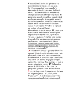 Criticamos nela o que não gostamos e o
nosso referencial passa a ser seu guia.
Se é bom para nós é bom para ela ‘’.
O senador da República Arthur da Távola
disse: ‘’ Podemos observar também que
crianças costumam antecipar seqüências de
programas quando seu código narrativo já é
conhecido; exemplo: árvore caída no meio
da estrada quer dizer armadilha e as crianças
sabem disso; elas antecipam o fato sem
deixar de saboreá-lo. Prevalece aí o prazer
do sentido sobre sua lógica.
Outro tópico: crianças usam a TV como uma
das fontes de onde extraem material para
organizar e interpretar suas experiências
vividas, só que essa fonte tem uma energia
tremenda. É aí que devemos entrar como
professores e pais responsáveis: já que
fornecemos critérios para roupa, comida,
caráter, então por que não para uso dos
meios de comunicação?’’
A verdade meu amado é que a tevê tem tido
uma participação muito ativa em nossa vida,
ela nos diz como agir, como se comportar,
como se vestir, e até sobre o que chorar e do
que sorrir. Em minhas pregações sempre
aconselho o povo de Deus a dirigir-se mais a
canais educativos, como a TV Cultura (no
estado de São Paulo); a direcionar os
programas que seus filhos devem assistir.
Leia este importante depoimento da diretora
de Programação da TV Cultura, Beth
Carmona: ‘’__ A história da nossa TV foi
sempre marcada pelo interesse comercial,
 