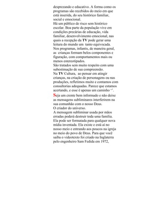 desprezando e educativo. A forma como os
programas são recebidos do meio em que
está inserida, do seu histórico familiar,
social e emocional.
Há um público de risco sem histórico
escolar. Boa parte da população vive em
condições precárias de educação, vida
familiar, desenvolvimento emocional, nas
quais a recepção da TV pode gerar uma
leitura do mundo um tanto equivocada.
Nos programas, infantis, de maneira geral,
as crianças formam belos componentes e
figuração, com comportamentos mais ou
menos estereotipados.
São tratados sem muito respeito com uma
subestimação de sua compreensão.
Na TV Cultura, ao pensar em atingir
crianças, na criação de personagens ou nas
produções, refletimos muito e contamos com
consultorias adequadas. Parece que estamos
acertando, e esse é apenas um caminho ‘’.
Seja um crente bem informado e não deixe
as mensagens subliminares interferirem na
sua comunhão com o nosso Deus.
O criador do universo.
A mensagem subliminar usada por mãos
erradas poderá destruir toda uma família.
Ela pode ser formatada para qualquer nova
mídia inventada. Ela existe e está aí no
nosso meio e entrando aos poucos na igreja
no meio do povo de Deus. Para que você
saiba o videotexto foi criado na Inglaterra
pelo engenheiro Sam Fedida em 1972,
 