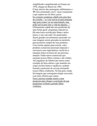 simplificado e popularizado na França em
1978, chegou ao Brasil em 1982.
E hoje através das mensagens subliminares a
TV tem estimulado você a fazer exatamente
o que separa-nos de Deus, pecar.
Eu costumo comparar a tevê com uma faca
de cozinha, ‘’se você usá-la só para preparar
algo para comer vai ser uma benção, mas
pode usá-la para tirar a vida de alguém...’’
Ultimamente a tevê não tem produzido de
uma forma geral programas educativos.
Há uma louca corrida pelo Ibope e pelos
lucros, é um vale tudo. Os anunciantes
fazem grandes investimentos querendo ver
suas imagens serem gravadas na memória
para posterior compra de seus produtos.
Com muitas opções para assistir, estes
produtos comerciais precisam impactar e
convencer seus espectadores; incitá-los a
emoções fortes na busca de sua preciosa
atenção. Então temos comerciais que
ensinam nossos filhos a fumar e até a beber.
Até jogadores de futebol que temos como
exemplo de bons atletas e que mantém seu
corpo em boa forma e saudáveis, acabam
fazendo comerciais de cerveja ensinando
nossos filhos a beberem. Na luta pela venda,
há imagens que conseguem atingir essa meta
com mais eficácia que outras.
Nem é preciso estudar muito e nem
pesquisar para chegar a conclusão de que
programas violentos gerarão filhos
violentos.
 
