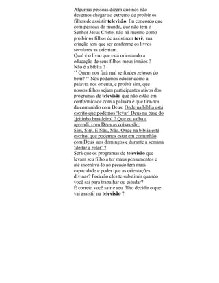 Algumas pessoas dizem que nós não
devemos chegar ao extremo de proibir os
filhos de assistir televisão. Eu concordo que
com pessoas do mundo, que não tem o
Senhor Jesus Cristo, não há mesmo como
proibir os filhos de assistirem tevê, sua
criação tem que ser conforme os livros
seculares as orientam.
Qual é o livro que está orientando a
educação de seus filhos meus irmãos ?
Não é a bíblia ?
‘’ Quem nos fará mal se fordes zelosos do
bem? ‘’ Nós podemos educar como a
palavra nos orienta, e proibir sim, que
nossos filhos sejam participantes ativos dos
programas de televisão que não estão em
conformidade com a palavra e que tira-nos
da comunhão com Deus. Onde na bíblia está
escrito que podemos ‘levar’ Deus na base do
‘jeitinho brasileiro’ ? Que eu saiba a
aprendi, com Deus as coisas são:
Sim, Sim. E Não, Não. Onde na bíblia está
escrito, que podemos estar em comunhão
com Deus aos domingos e durante a semana
‘deitar e rolar’ ?
Será que os programas de televisão que
levam seu filho a ter maus pensamentos e
até incentiva-lo ao pecado tem mais
capacidade e poder que as orientações
divinas? Poderão eles te substituir quando
você sai para trabalhar ou estudar?
É correto você sair e seu filho decidir o que
vai assistir na televisão ?
 
